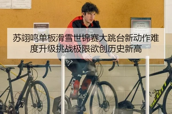 苏翊鸣单板滑雪世锦赛大跳台新动作难度升级挑战极限欲创历史新高