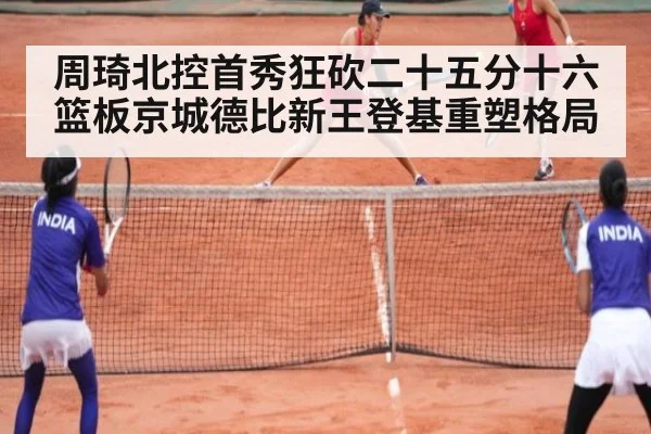 周琦北控首秀狂砍二十五分十六篮板京城德比新王登基重塑格局
