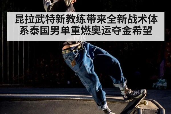 昆拉武特新教练带来全新战术体系泰国男单重燃奥运夺金希望